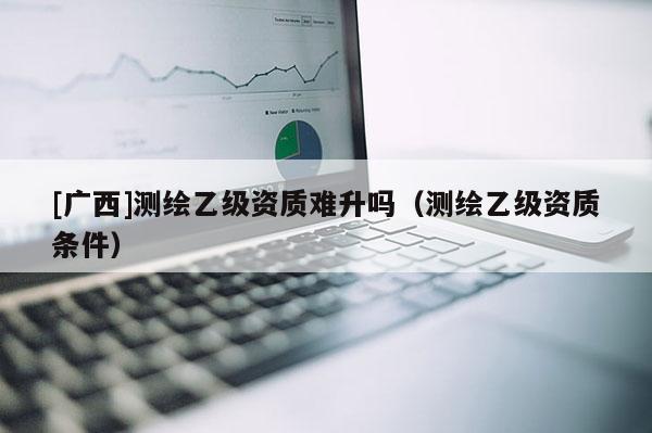 [廣西]測(cè)繪乙級(jí)資質(zhì)難升嗎（測(cè)繪乙級(jí)資質(zhì)條件）