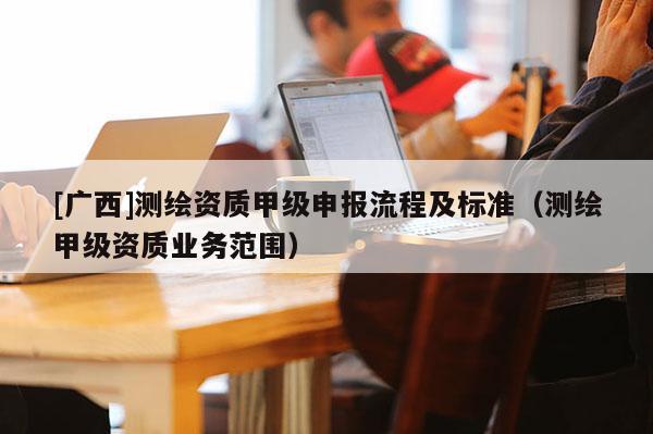 [廣西]測繪資質(zhì)甲級(jí)申報(bào)流程及標(biāo)準(zhǔn)（測繪甲級(jí)資質(zhì)業(yè)務(wù)范圍）