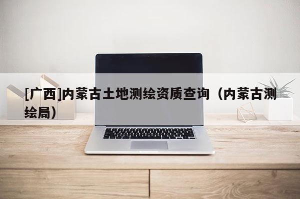 [廣西]內(nèi)蒙古土地測(cè)繪資質(zhì)查詢(xún)（內(nèi)蒙古測(cè)繪局）