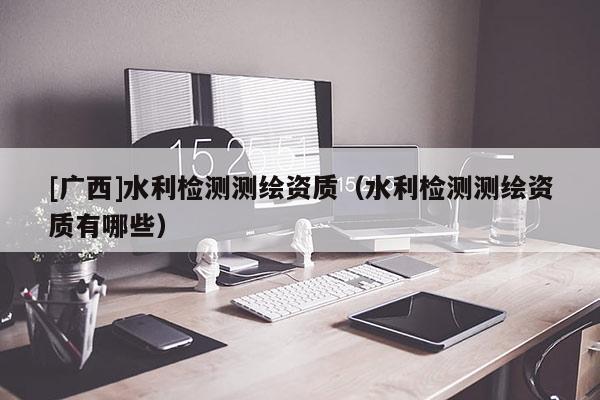 [廣西]水利檢測(cè)測(cè)繪資質(zhì)（水利檢測(cè)測(cè)繪資質(zhì)有哪些）