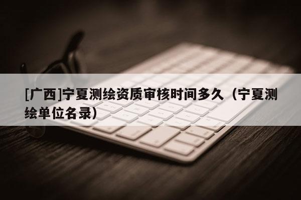 [廣西]寧夏測(cè)繪資質(zhì)審核時(shí)間多久（寧夏測(cè)繪單位名錄）