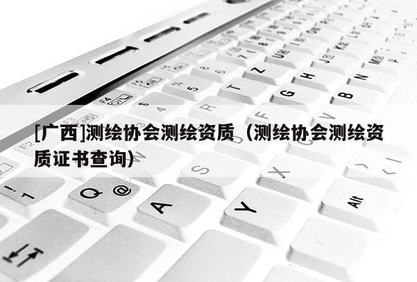 [廣西]測(cè)繪協(xié)會(huì)測(cè)繪資質(zhì)（測(cè)繪協(xié)會(huì)測(cè)繪資質(zhì)證書查詢）