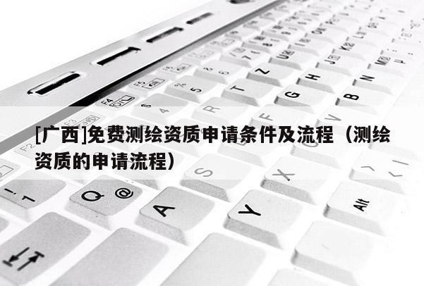 [廣西]免費(fèi)測(cè)繪資質(zhì)申請(qǐng)條件及流程（測(cè)繪資質(zhì)的申請(qǐng)流程）