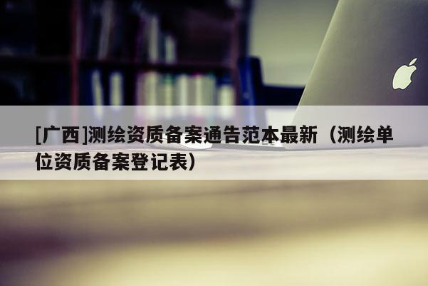 [廣西]測繪資質(zhì)備案通告范本最新（測繪單位資質(zhì)備案登記表）