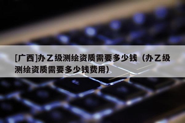 [廣西]辦乙級測繪資質(zhì)需要多少錢（辦乙級測繪資質(zhì)需要多少錢費用）