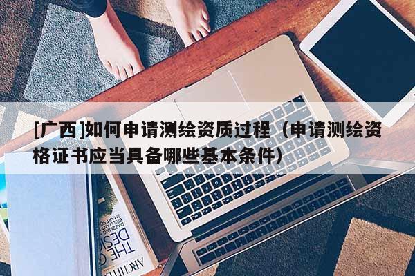 [廣西]如何申請測繪資質(zhì)過程（申請測繪資格證書應(yīng)當(dāng)具備哪些基本條件）