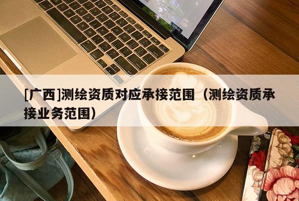 [廣西]測繪資質對應承接范圍（測繪資質承接業(yè)務范圍）