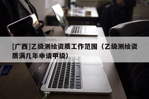 [廣西]乙級測繪資質(zhì)工作范圍（乙級測繪資質(zhì)滿幾年申請甲級）