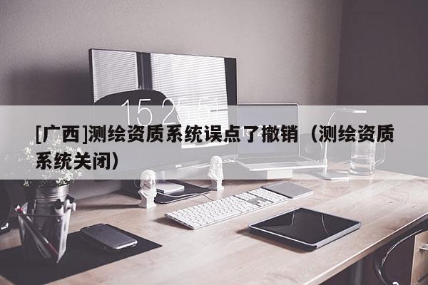 [廣西]測繪資質系統(tǒng)誤點了撤銷（測繪資質系統(tǒng)關閉）