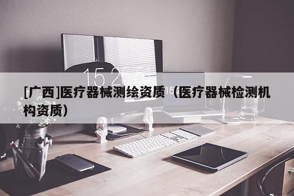 [廣西]醫(yī)療器械測繪資質(zhì)（醫(yī)療器械檢測機構資質(zhì)）