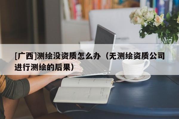 [廣西]測(cè)繪沒(méi)資質(zhì)怎么辦（無(wú)測(cè)繪資質(zhì)公司進(jìn)行測(cè)繪的后果）
