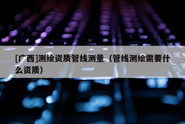 [廣西]測繪資質(zhì)管線測量（管線測繪需要什么資質(zhì)）