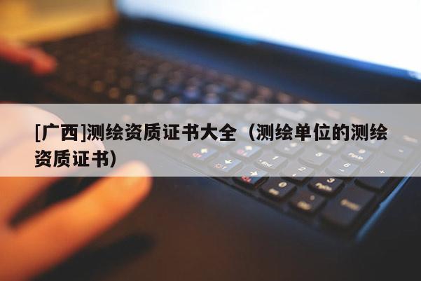 [廣西]測繪資質(zhì)證書大全（測繪單位的測繪資質(zhì)證書）