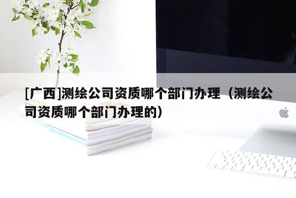 [廣西]測(cè)繪公司資質(zhì)哪個(gè)部門辦理（測(cè)繪公司資質(zhì)哪個(gè)部門辦理的）