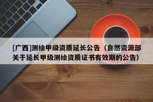 [廣西]測繪甲級資質(zhì)延長公告（自然資源部關(guān)于延長甲級測繪資質(zhì)證書有效期的公告）