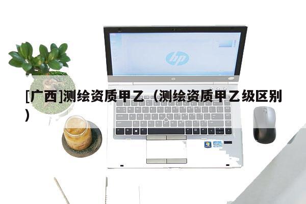 [廣西]測繪資質(zhì)甲乙（測繪資質(zhì)甲乙級區(qū)別）
