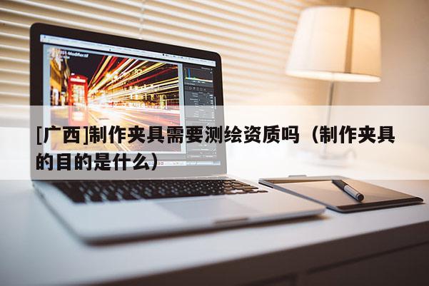 [廣西]制作夾具需要測繪資質(zhì)嗎（制作夾具的目的是什么）
