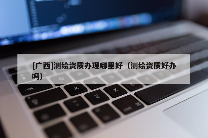 [廣西]測繪資質(zhì)辦理哪里好（測繪資質(zhì)好辦嗎）