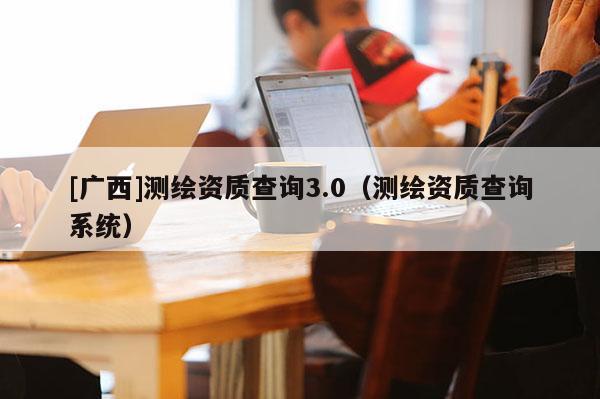 [廣西]測繪資質(zhì)查詢3.0（測繪資質(zhì)查詢系統(tǒng)）