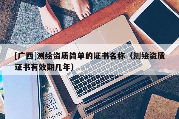 [廣西]測繪資質(zhì)簡單的證書名稱（測繪資質(zhì)證書有效期幾年）
