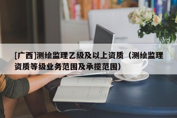 [廣西]測繪監(jiān)理乙級及以上資質(zhì)（測繪監(jiān)理資質(zhì)等級業(yè)務(wù)范圍及承攬范圍）