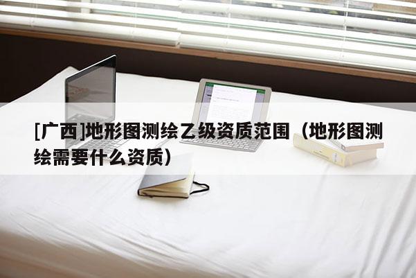 [廣西]地形圖測(cè)繪乙級(jí)資質(zhì)范圍（地形圖測(cè)繪需要什么資質(zhì)）