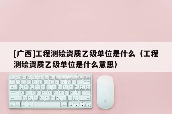 [廣西]工程測繪資質(zhì)乙級單位是什么（工程測繪資質(zhì)乙級單位是什么意思）