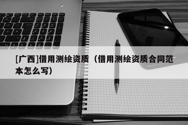 [廣西]借用測繪資質(zhì)（借用測繪資質(zhì)合同范本怎么寫）