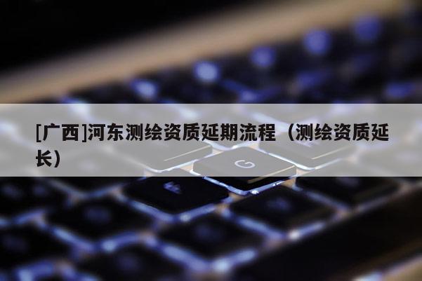 [廣西]河?xùn)|測繪資質(zhì)延期流程（測繪資質(zhì)延長）