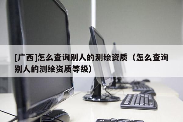 [廣西]怎么查詢別人的測繪資質(zhì)（怎么查詢別人的測繪資質(zhì)等級）