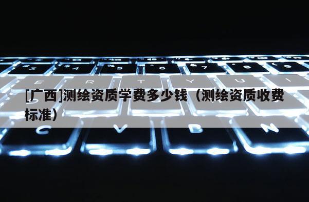 [廣西]測繪資質(zhì)學(xué)費多少錢（測繪資質(zhì)收費標(biāo)準(zhǔn)）
