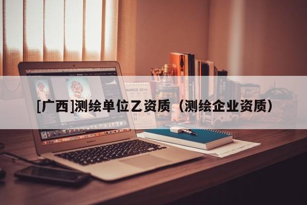 [廣西]測(cè)繪單位乙資質(zhì)（測(cè)繪企業(yè)資質(zhì)）