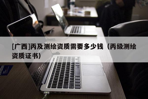 [廣西]丙及測繪資質(zhì)需要多少錢（丙級測繪資質(zhì)證書）
