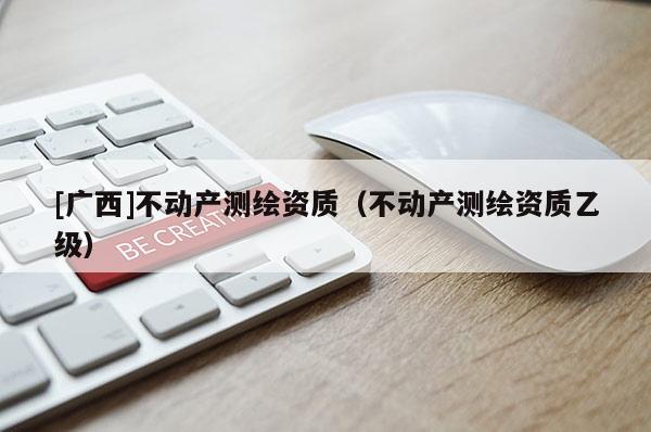 [廣西]不動產(chǎn)測繪資質(zhì)（不動產(chǎn)測繪資質(zhì)乙級）