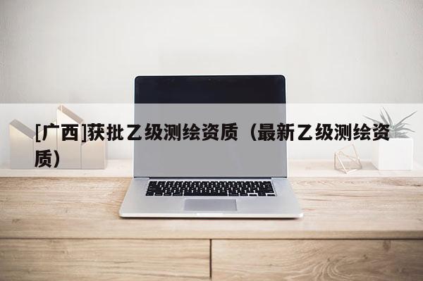 [廣西]獲批乙級(jí)測(cè)繪資質(zhì)（最新乙級(jí)測(cè)繪資質(zhì)）