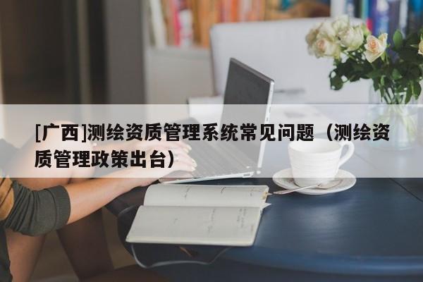 [廣西]測繪資質(zhì)管理系統(tǒng)常見問題（測繪資質(zhì)管理政策出臺）