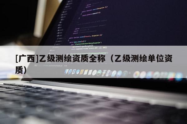 [廣西]乙級測繪資質(zhì)全稱（乙級測繪單位資質(zhì)）