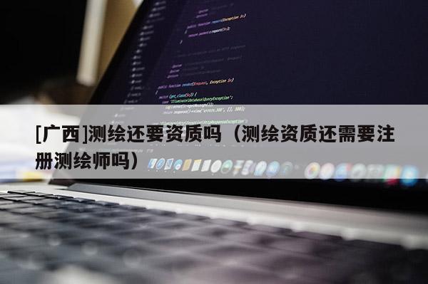 [廣西]測繪還要資質(zhì)嗎（測繪資質(zhì)還需要注冊測繪師嗎）