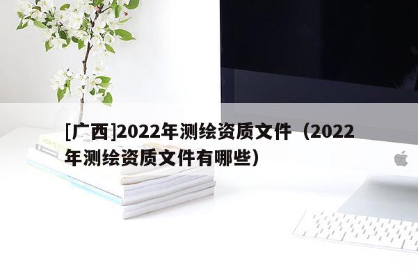 [廣西]2022年測繪資質(zhì)文件（2022年測繪資質(zhì)文件有哪些）