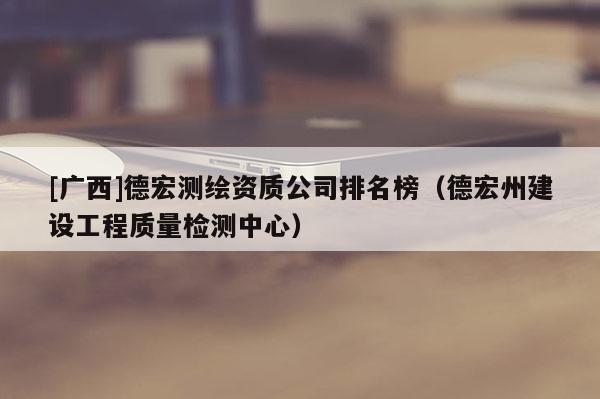 [廣西]德宏測繪資質(zhì)公司排名榜（德宏州建設(shè)工程質(zhì)量檢測中心）
