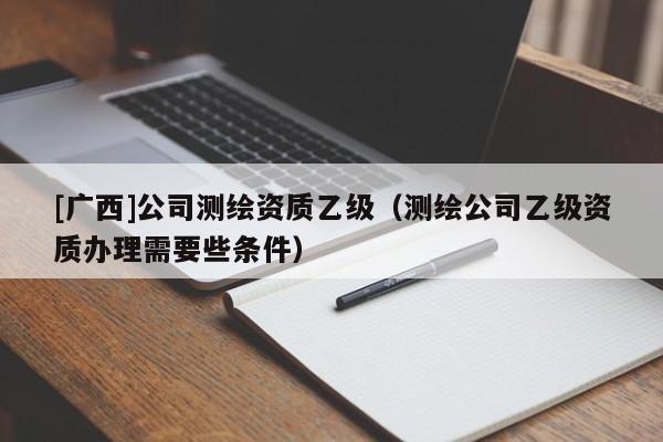 [廣西]公司測繪資質(zhì)乙級（測繪公司乙級資質(zhì)辦理需要些條件）