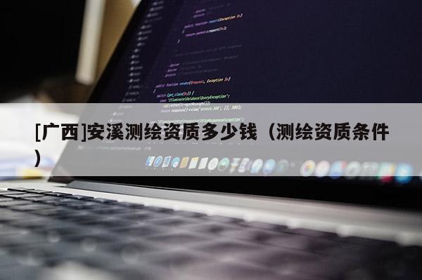 [廣西]安溪測繪資質(zhì)多少錢（測繪資質(zhì)條件）