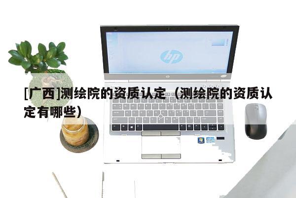 [廣西]測繪院的資質(zhì)認(rèn)定（測繪院的資質(zhì)認(rèn)定有哪些）