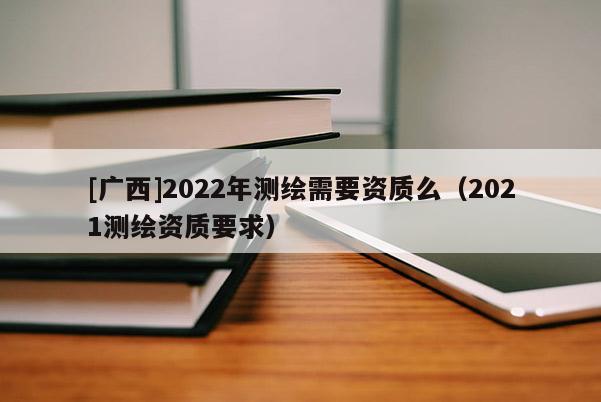 [廣西]2022年測繪需要資質(zhì)么（2021測繪資質(zhì)要求）