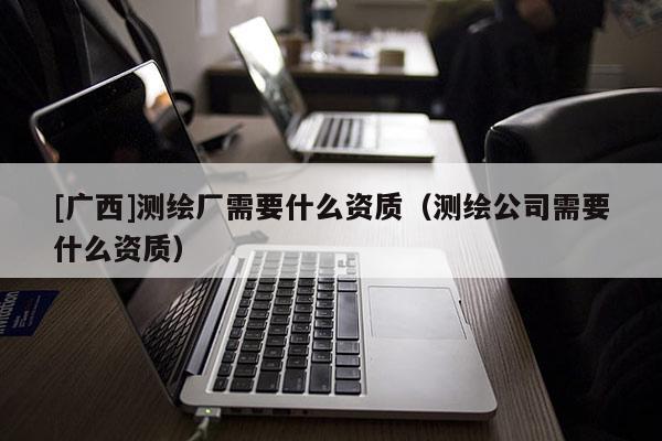 [廣西]測繪廠需要什么資質(zhì)（測繪公司需要什么資質(zhì)）