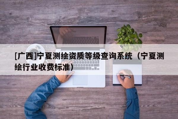 [廣西]寧夏測繪資質(zhì)等級查詢系統(tǒng)（寧夏測繪行業(yè)收費標準）