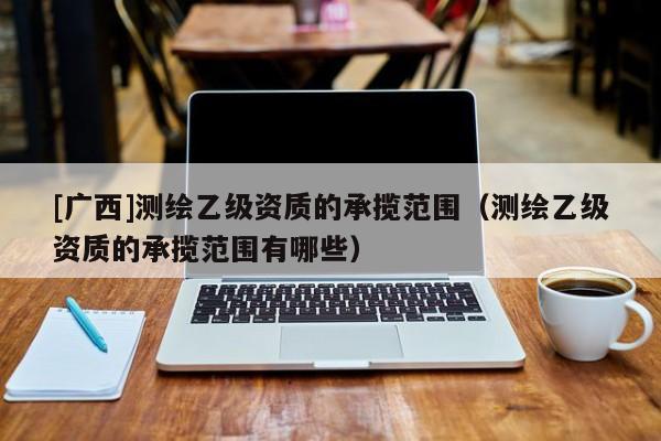 [廣西]測繪乙級資質(zhì)的承攬范圍（測繪乙級資質(zhì)的承攬范圍有哪些）