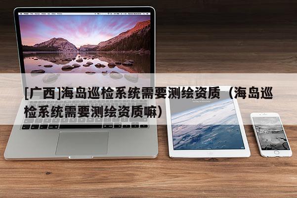 [廣西]海島巡檢系統(tǒng)需要測繪資質(zhì)（海島巡檢系統(tǒng)需要測繪資質(zhì)嘛）
