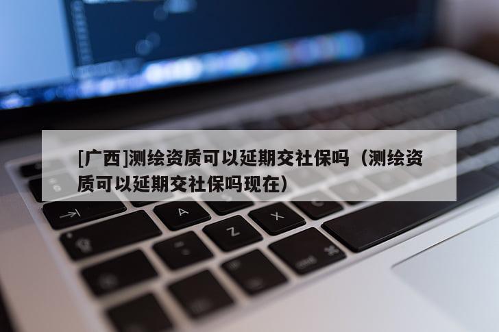 [廣西]測繪資質(zhì)可以延期交社保嗎（測繪資質(zhì)可以延期交社保嗎現(xiàn)在）