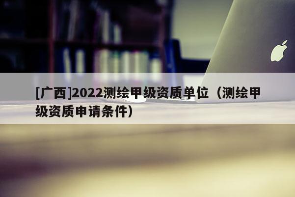 [廣西]2022測繪甲級資質(zhì)單位（測繪甲級資質(zhì)申請條件）